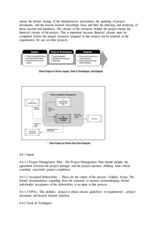 means the formal closing of the administrative procedures, the updating of project 
documents, and the lessons learned knowledge base, and then the indexing and archiving of 
those records and databases. The closure of the resources behind the project means the 
financial closure of the project. This is important because financial closure must be 
completed before the unused resources assigned to that project can be returned to the 
organization for use on other projects. 
4.6.1 Inputs 
4.6.1.1 Project Management Plan : The Project Management Plan should include the 
agreement between the project manager and the project sponsor, defining what criteria 
constitute successful project completion. 
4.6.1.2 Accepted Deliverables : These are the output of the process Validate Scope. The 
formal documentation regarding from the customer or sponsor acknowledging formal 
stakeholder acceptance of the deliverables is an input to this process. 
4.6.1.3 OPAs : This includes project or phase closure guidelines or requirements , project 
document and lessons learned database 
4.4.2 Tools & Techniques 
 