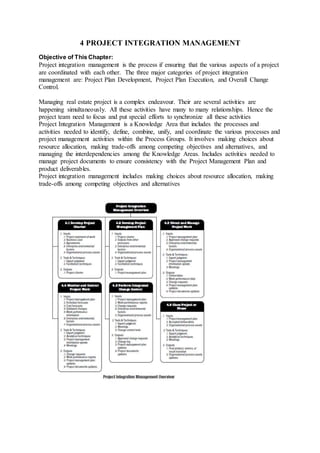 4 PROJECT INTEGRATION MANAGEMENT 
Objective of This Chapter: 
Project integration management is the process if ensuring that the various aspects of a project 
are coordinated with each other. The three major categories of project integration 
management are: Project Plan Development, Project Plan Execution, and Overall Change 
Control. 
Managing real estate project is a complex endeavour. Their are several activities are 
happening simultaneously. All these activities have many to many relationships. Hence the 
project team need to focus and put special efforts to synchronize all these activities 
Project Integration Management is a Knowledge Area that includes the processes and 
activities needed to identify, define, combine, unify, and coordinate the various processes and 
project management activities within the Process Groups. It involves making choices about 
resource allocation, making trade-offs among competing objectives and alternatives, and 
managing the interdependencies among the Knowledge Areas. Includes activities needed to 
manage project documents to ensure consistency with the Project Management Plan and 
product deliverables. 
Project integration management includes making choices about resource allocation, making 
trade-offs among competing objectives and alternatives 
 