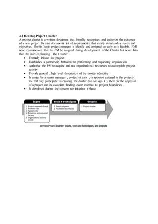 4.1 Develop Project Charter 
A project charter is a written document that formally recognizes and authorize the existence 
of a new project. Its also documents initial requirements that satisfy stakeholders needs and 
objectives. On this basis project manager is identify and assigned as early as is feasible. PMI 
now recommended that the PM be assigned during development of the Charter but never later 
than the start of planning. The Charter 
 Formally initiate the project 
 Establishes a partnership between the performing and requesting organization 
 Authorize the PM to acquire and use organizational resources to accomplish project 
activity 
 Provide general , high level description of the project objective 
 Is assign by a senior manager , project initiator , or sponsor external to the project ( 
the PM may participate in creating the charter but not sign it ), there for the approval 
of a project and its associate funding occur external to project boundaries . 
 Is developed during the concept (or initiating ) phase 
 