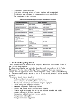  Configuration management plan 
 Description of how the integrity of project baselines will be maintained 
 Requirements and techniques for communications among stakeholders 
 Key management review processes 
4.3 Direct And Manage Project Work 
This is the third of the six processes in the Integration Knowledge Area, and it is located in 
the Executing Process Group. 
It is the process of leading and performing the project work that was defined in the Project 
Management Plan (the output of Develop Project Management Plan), and implements 
changes that were approved in process Perform Integrated Change Control (in the Monitoring 
& Controlling Process Group). So it is fed into by the process that precedes it and the one that 
follows it. 
The activities include but not limited to 
 Perform activities to accomplish project objectives 
 Create deliverables to meet the planned project work 
 Provide, train and manage team members assigned to project 
 Obtain, manage and use project resources 
 Implement the planned methods and standers 
 Establish and manage project communication channels 
 Generate work performance data such as cost, schedule, technical and quality 
progress and status to facilitate forecasting 
 Manage risks and implement risk response activities 
 Manage sellers and suppliers 
 Manage stakeholders engagement 
 