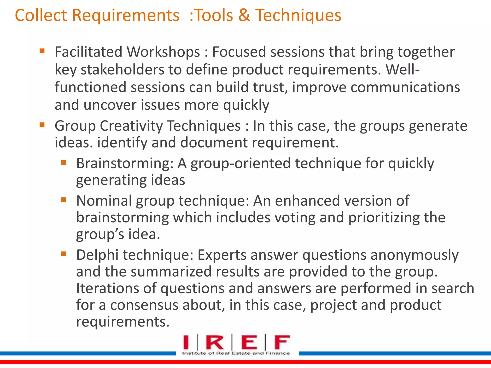 Collect Requirements :Tools & Techniques 
 Facilitated Workshops : Focused sessions that bring together 
key stakeholders to define product requirements. Well-functioned 
sessions can build trust, improve communications 
and uncover issues more quickly 
 Group Creativity Techniques : In this case, the groups generate 
ideas. identify and document requirement. 
 Brainstorming: A group-oriented technique for quickly 
generating ideas 
 Nominal group technique: An enhanced version of 
brainstorming which includes voting and prioritizing the 
group’s idea. 
 Delphi technique: Experts answer questions anonymously 
and the summarized results are provided to the group. 
Iterations of questions and answers are performed in search 
for a consensus about, in this case, project and product 
requirements. 
 
