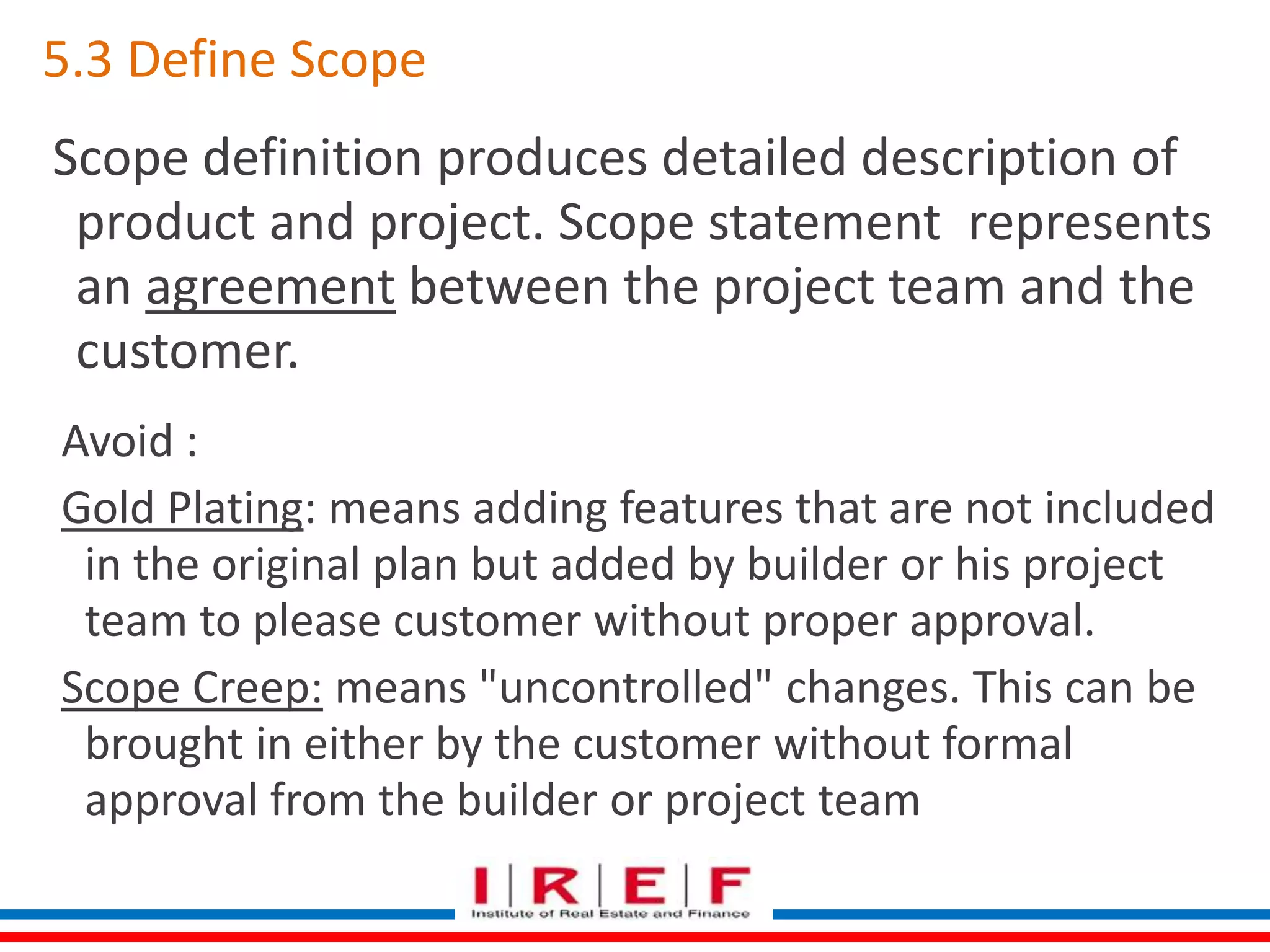 5.3 Define Scope 
Scope definition produces detailed description of 
product and project. Scope statement represents 
an agreement between the project team and the 
customer. 
Avoid : 
Gold Plating: means adding features that are not included 
in the original plan but added by builder or his project 
team to please customer without proper approval. 
Scope Creep: means "uncontrolled" changes. This can be 
brought in either by the customer without formal 
approval from the builder or project team 
 