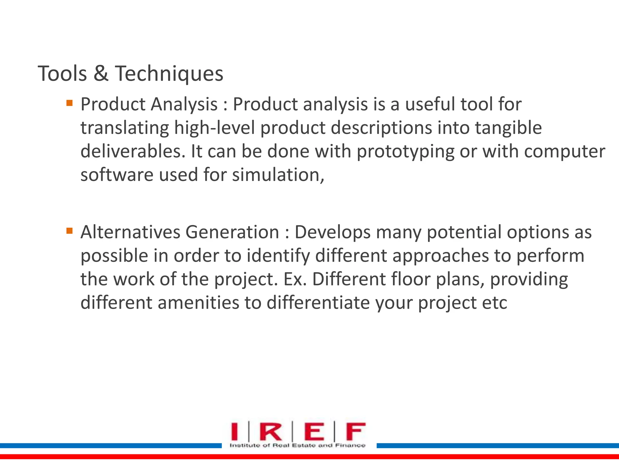 Define Scope 
Tools & Techniques 
 Product Analysis : Product analysis is a useful tool for 
translating high-level product descriptions into tangible 
deliverables. It can be done with prototyping or with computer 
software used for simulation, 
 Alternatives Generation : Develops many potential options as 
possible in order to identify different approaches to perform 
the work of the project. Ex. Different floor plans, providing 
different amenities to differentiate your project etc 
 