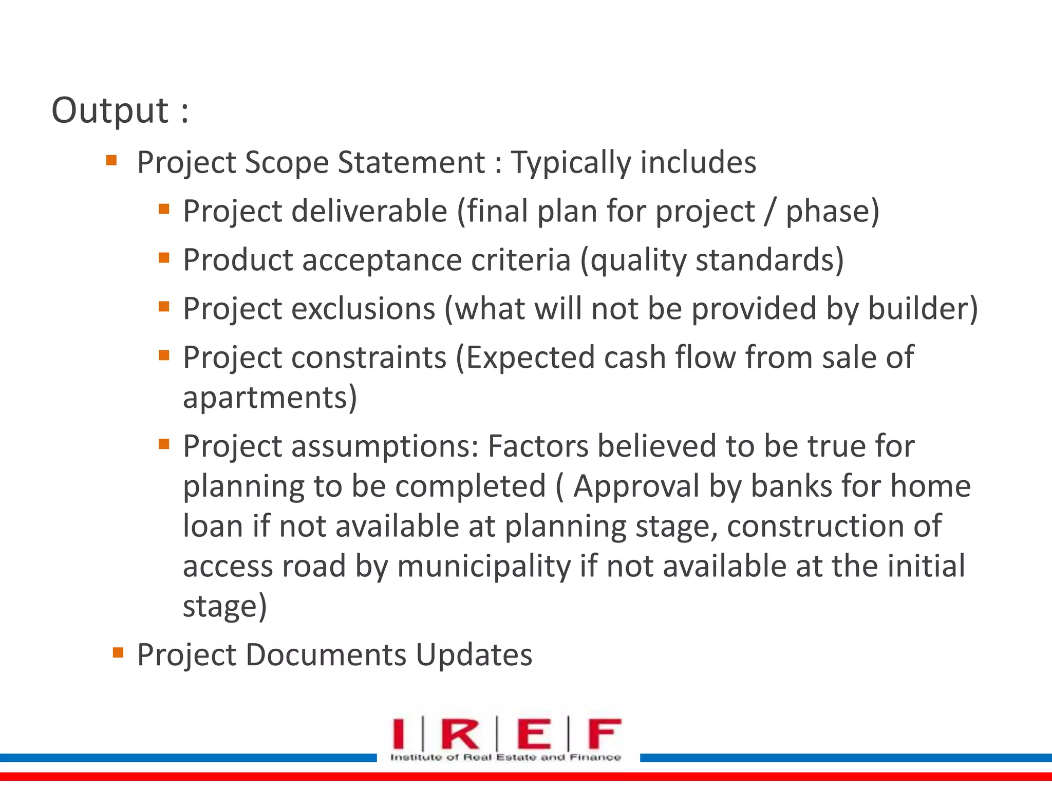 Define Scope 
Output : 
 Project Scope Statement : Typically includes 
 Project deliverable (final plan for project / phase) 
 Product acceptance criteria (quality standards) 
 Project exclusions (what will not be provided by builder) 
 Project constraints (Expected cash flow from sale of 
apartments) 
 Project assumptions: Factors believed to be true for 
planning to be completed ( Approval by banks for home 
loan if not available at planning stage, construction of 
access road by municipality if not available at the initial 
stage) 
 Project Documents Updates 
 