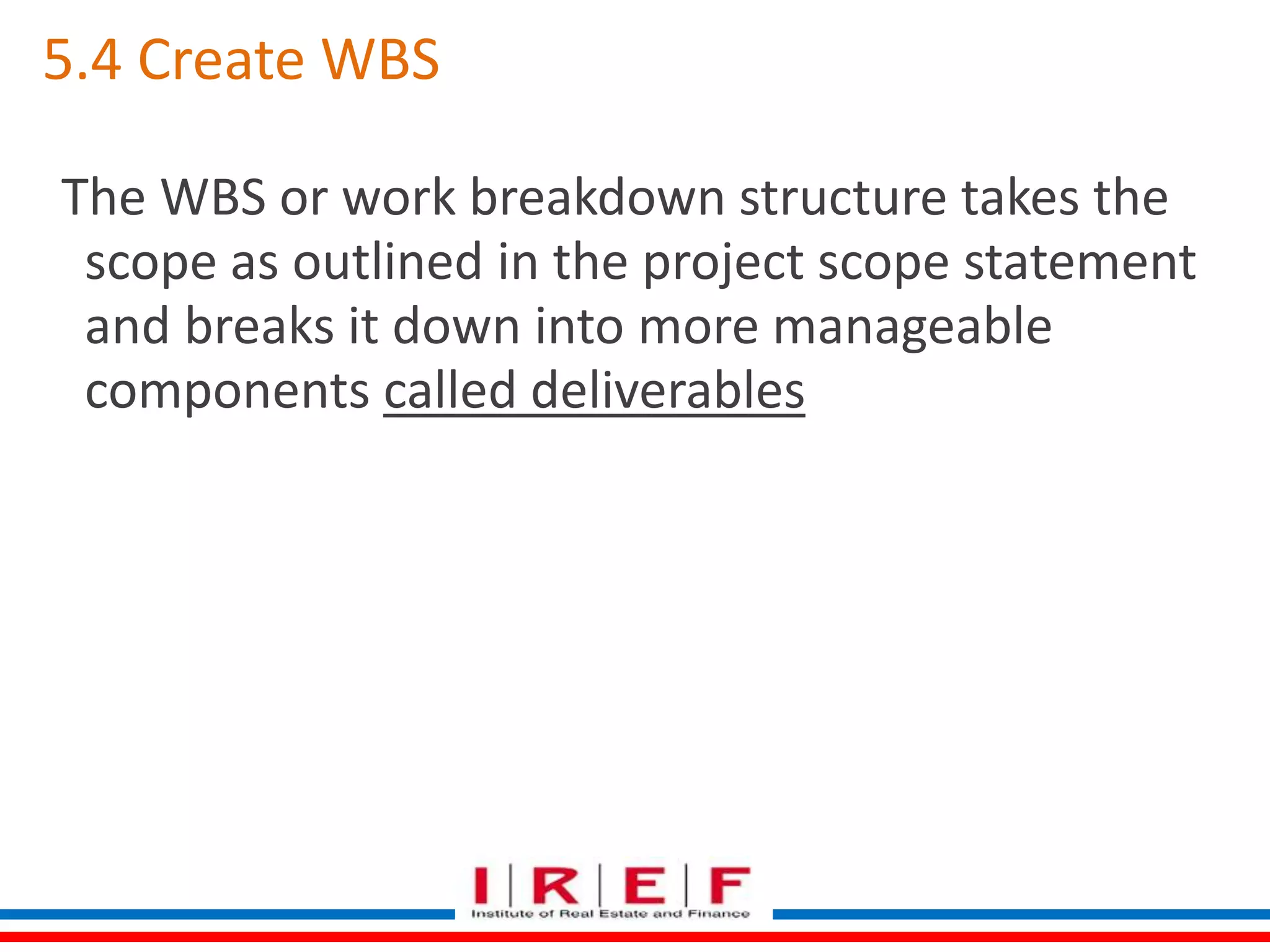5.4 Create WBS 
The WBS or work breakdown structure takes the 
scope as outlined in the project scope statement 
and breaks it down into more manageable 
components called deliverables 
 