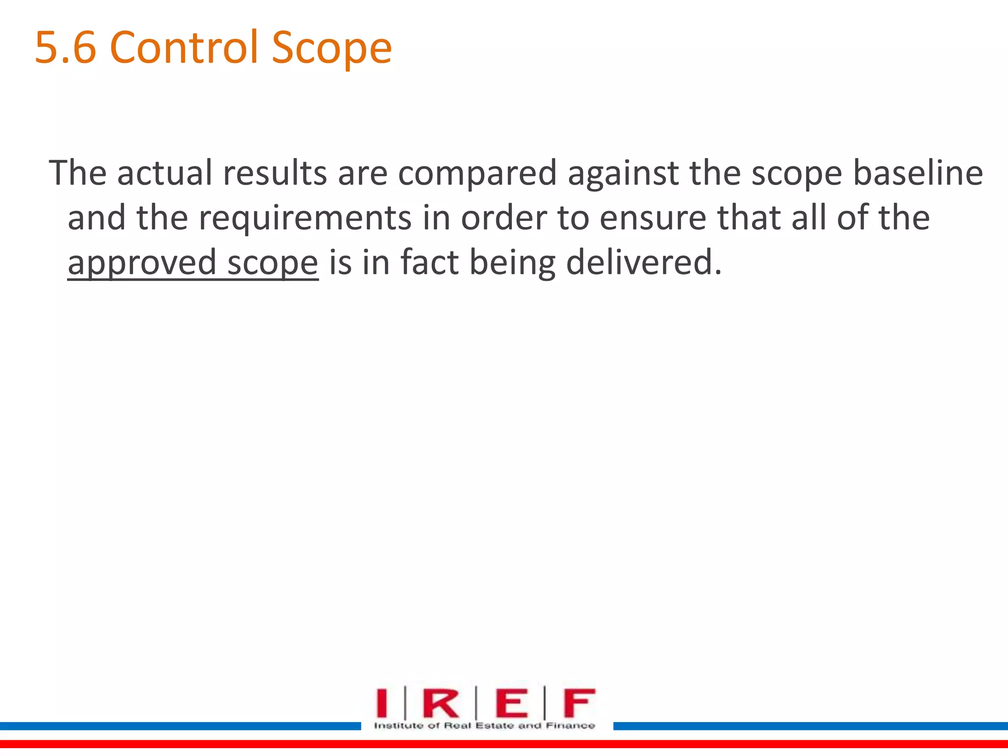 5.6 Control Scope 
The actual results are compared against the scope baseline 
and the requirements in order to ensure that all of the 
approved scope is in fact being delivered. 
 