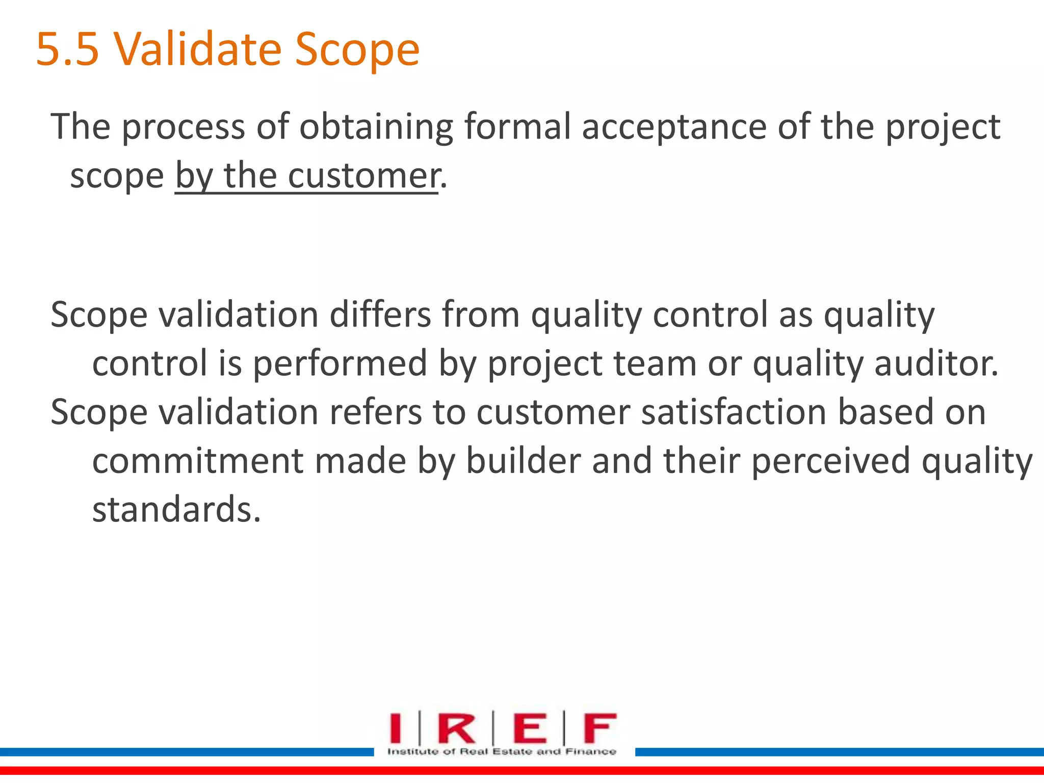 5.5 Validate Scope 
The process of obtaining formal acceptance of the project 
scope by the customer. 
Scope validation differs from quality control as quality 
control is performed by project team or quality auditor. 
Scope validation refers to customer satisfaction based on 
commitment made by builder and their perceived quality 
standards. 
 