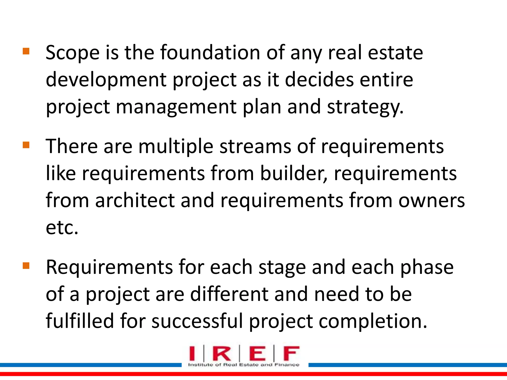  Scope is the foundation of any real estate 
development project as it decides entire 
project management plan and strategy. 
 There are multiple streams of requirements 
like requirements from builder, requirements 
from architect and requirements from owners 
etc. 
 Requirements for each stage and each phase 
of a project are different and need to be 
fulfilled for successful project completion. 
 