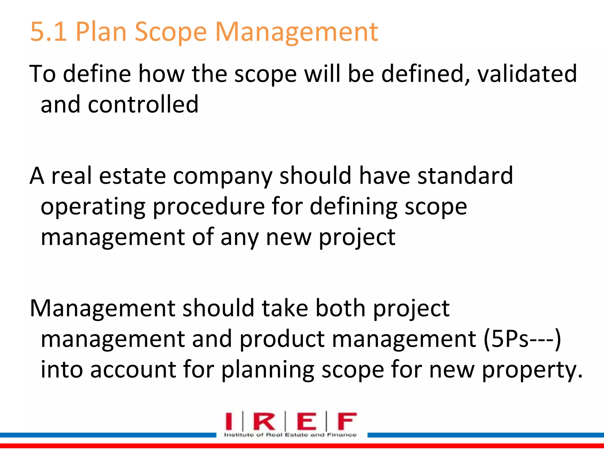 5.1 Plan Scope Management 
To define how the scope will be defined, validated 
and controlled 
A real estate company should have standard 
operating procedure for defining scope 
management of any new project 
Management should take both project 
management and product management (5Ps---) 
into account for planning scope for new property. 
 