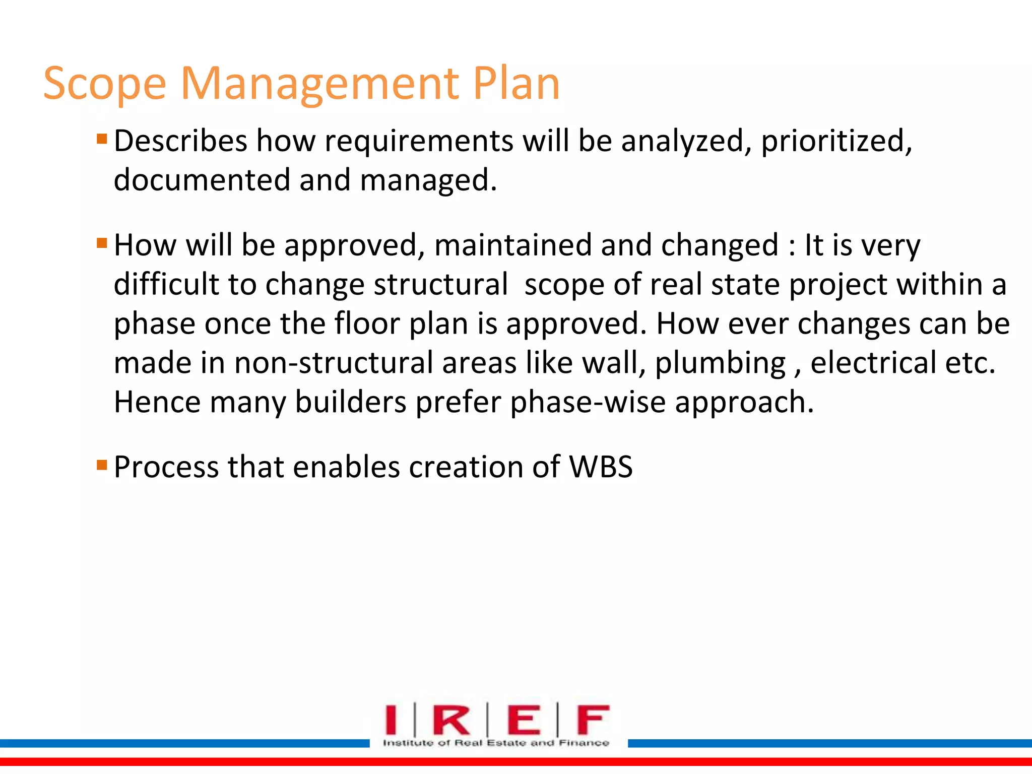 Scope Management Plan 
Describes how requirements will be analyzed, prioritized, 
documented and managed. 
How will be approved, maintained and changed : It is very 
difficult to change structural scope of real state project within a 
phase once the floor plan is approved. How ever changes can be 
made in non-structural areas like wall, plumbing , electrical etc. 
Hence many builders prefer phase-wise approach. 
Process that enables creation of WBS 
 