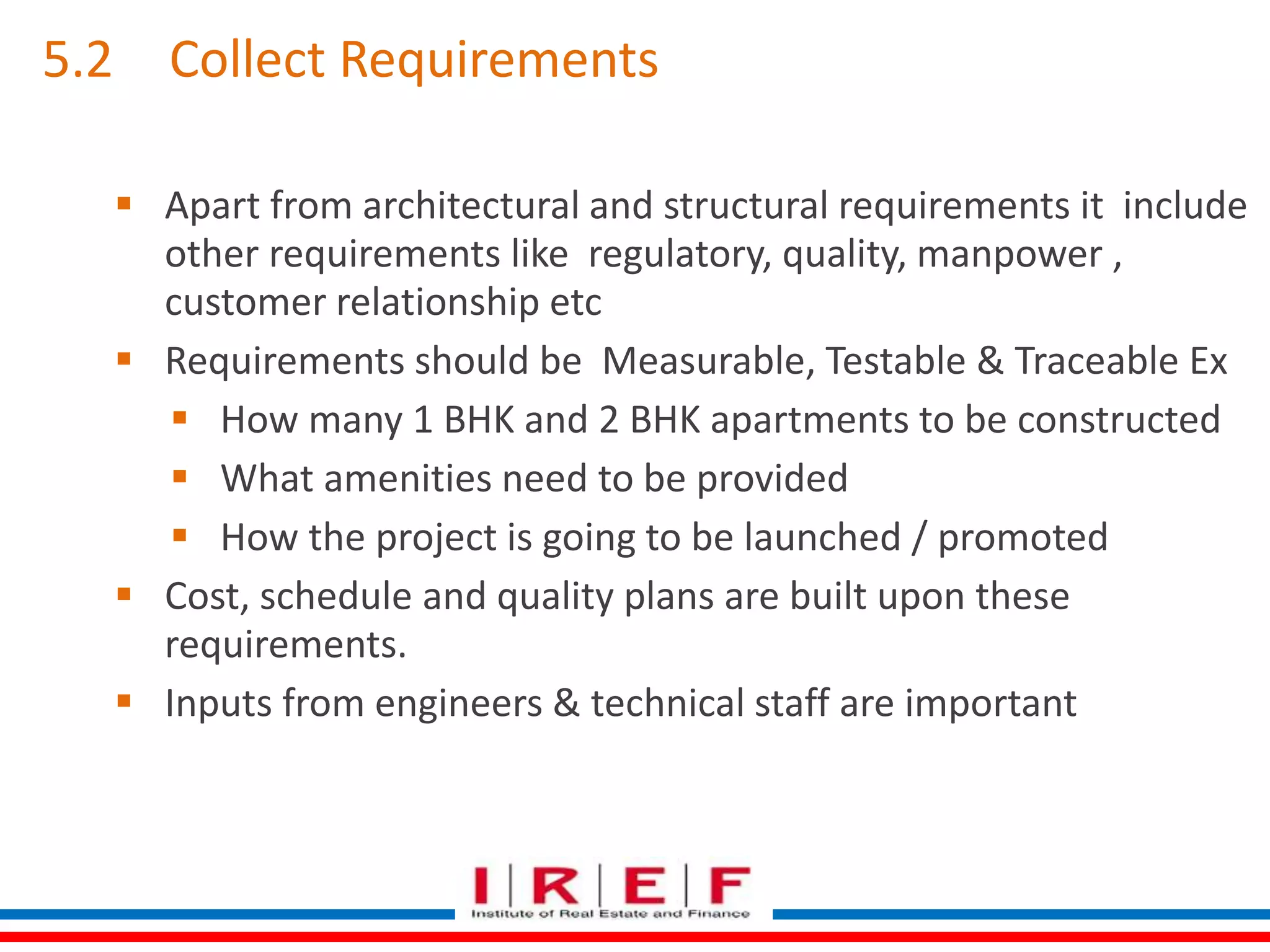 5.2 Collect Requirements 
 Apart from architectural and structural requirements it include 
other requirements like regulatory, quality, manpower , 
customer relationship etc 
 Requirements should be Measurable, Testable & Traceable Ex 
 How many 1 BHK and 2 BHK apartments to be constructed 
 What amenities need to be provided 
 How the project is going to be launched / promoted 
 Cost, schedule and quality plans are built upon these 
requirements. 
 Inputs from engineers & technical staff are important 
 