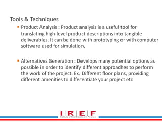Define Scope 
Tools & Techniques 
 Product Analysis : Product analysis is a useful tool for 
translating high-level product descriptions into tangible 
deliverables. It can be done with prototyping or with computer 
software used for simulation, 
 Alternatives Generation : Develops many potential options as 
possible in order to identify different approaches to perform 
the work of the project. Ex. Different floor plans, providing 
different amenities to differentiate your project etc 
 