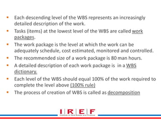 Create WBS 
 Each descending level of the WBS represents an increasingly 
detailed description of the work. 
 Tasks (items) at the lowest level of the WBS are called work 
packages. 
 The work package is the level at which the work can be 
adequately schedule, cost estimated, monitored and controlled. 
 The recommended size of a work package is 80 man hours. 
 A detailed description of each work package is in a WBS 
dictionary. 
 Each level of the WBS should equal 100% of the work required to 
complete the level above (100% rule) 
 The process of creation of WBS is called as decomposition 
 