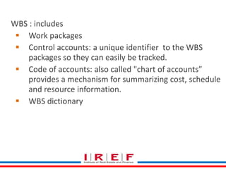Create WBS 
WBS : includes 
 Work packages 
 Control accounts: a unique identifier to the WBS 
packages so they can easily be tracked. 
 Code of accounts: also called "chart of accounts” 
provides a mechanism for summarizing cost, schedule 
and resource information. 
 WBS dictionary 
 