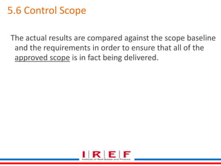 5.6 Control Scope 
The actual results are compared against the scope baseline 
and the requirements in order to ensure that all of the 
approved scope is in fact being delivered. 
 