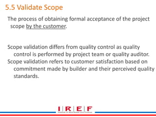 5.5 Validate Scope 
The process of obtaining formal acceptance of the project 
scope by the customer. 
Scope validation differs from quality control as quality 
control is performed by project team or quality auditor. 
Scope validation refers to customer satisfaction based on 
commitment made by builder and their perceived quality 
standards. 
 