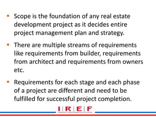  Scope is the foundation of any real estate 
development project as it decides entire 
project management plan and strategy. 
 There are multiple streams of requirements 
like requirements from builder, requirements 
from architect and requirements from owners 
etc. 
 Requirements for each stage and each phase 
of a project are different and need to be 
fulfilled for successful project completion. 
 