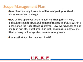 Scope Management Plan 
Describes how requirements will be analyzed, prioritized, 
documented and managed. 
How will be approved, maintained and changed : It is very 
difficult to change structural scope of real state project within a 
phase once the floor plan is approved. How ever changes can be 
made in non-structural areas like wall, plumbing , electrical etc. 
Hence many builders prefer phase-wise approach. 
Process that enables creation of WBS 
 
