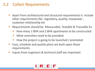 5.2 Collect Requirements 
 Apart from architectural and structural requirements it include 
other requirements like regulatory, quality, manpower , 
customer relationship etc 
 Requirements should be Measurable, Testable & Traceable Ex 
 How many 1 BHK and 2 BHK apartments to be constructed 
 What amenities need to be provided 
 How the project is going to be launched / promoted 
 Cost, schedule and quality plans are built upon these 
requirements. 
 Inputs from engineers & technical staff are important 
 