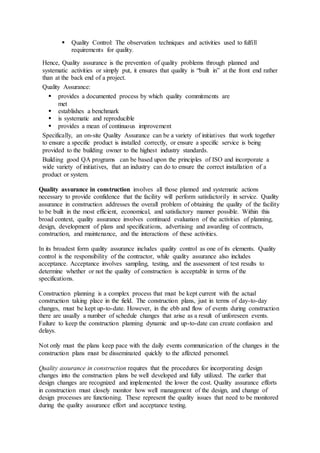 Quality Control: The observation techniques and activities used to fulfill 
requirements for quality. 
Hence, Quality assurance is the prevention of quality problems through planned and 
systematic activities or simply put, it ensures that quality is “built in” at the front end rather 
than at the back end of a project. 
Quality Assurance: 
 provides a documented process by which quality commitments are 
met 
 establishes a benchmark 
 is systematic and reproducible 
 provides a mean of continuous improvement 
Specifically, an on-site Quality Assurance can be a variety of initiatives that work together 
to ensure a specific product is installed correctly, or ensure a specific service is being 
provided to the building owner to the highest industry standards. 
Building good QA programs can be based upon the principles of ISO and incorporate a 
wide variety of initiatives, that an industry can do to ensure the correct installation of a 
product or system. 
Quality assurance in construction involves all those planned and systematic actions 
necessary to provide confidence that the facility will perform satisfactorily in service. Quality 
assurance in construction addresses the overall problem of obtaining the quality of the facility 
to be built in the most efficient, economical, and satisfactory manner possible. Within this 
broad context, quality assurance involves continued evaluation of the activities of planning, 
design, development of plans and specifications, advertising and awarding of contracts, 
construction, and maintenance, and the interactions of these activities. 
In its broadest form quality assurance includes quality control as one of its elements. Quality 
control is the responsibility of the contractor, while quality assurance also includes 
acceptance. Acceptance involves sampling, testing, and the assessment of test results to 
determine whether or not the quality of construction is acceptable in terms of the 
specifications. 
Construction planning is a complex process that must be kept current with the actual 
construction taking place in the field. The construction plans, just in terms of day-to-day 
changes, must be kept up-to-date. However, in the ebb and flow of events during construction 
there are usually a number of schedule changes that arise as a result of unforeseen events. 
Failure to keep the construction planning dynamic and up-to-date can create confusion and 
delays. 
Not only must the plans keep pace with the daily events communication of the changes in the 
construction plans must be disseminated quickly to the affected personnel. 
Quality assurance in construction requires that the procedures for incorporating design 
changes into the construction plans be well developed and fully utilized. The earlier that 
design changes are recognized and implemented the lower the cost. Quality assurance efforts 
in construction must closely monitor how well management of the design, and change of 
design processes are functioning. These represent the quality issues that need to be monitored 
during the quality assurance effort and acceptance testing. 
 