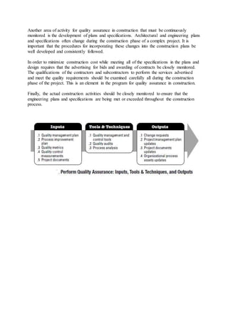 Another area of activity for quality assurance in construction that must be continuously 
monitored is the development of plans and specifications. Architectural and engineering plans 
and specifications often change during the construction phase of a complex project. It is 
important that the procedures for incorporating these changes into the construction plans be 
well developed and consistently followed. 
In order to minimize construction cost while meeting all of the specifications in the plans and 
design requires that the advertising for bids and awarding of contracts be closely monitored. 
The qualifications of the contractors and subcontractors to perform the services advertised 
and meet the quality requirements should be examined carefully all during the construction 
phase of the project. This is an element in the program for quality assurance in construction. 
Finally, the actual construction activities should be closely monitored to ensure that the 
engineering plans and specifications are being met or exceeded throughout the construction 
process. 
 