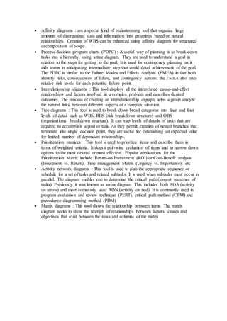  Affinity diagrams : are a special kind of brainstorming tool that organize large 
amounts of disorganized data and information into groupings based on natural 
relationships. Creation of WBS can be enhanced using affinity diagram for structured 
decomposition of scope. 
 Process decision program charts (PDPC) : A useful way of planning is to break down 
tasks into a hierarchy, using a tree diagram. They are used to understand a goal in 
relation to the steps for getting to the goal. It is used for contingency planning as it 
aids teams in anticipating intermediate step that could detail achievement of the goal. 
The PDPC is similar to the Failure Modes and Effects Analysis (FMEA) in that both 
identify risks, consequences of failure, and contingency actions; the FMEA also rates 
relative risk levels for each potential failure point. 
 Interrelationship digraphs : This tool displays all the interrelated cause-and-effect 
relationships and factors involved in a complex problem and describes desired 
outcomes. The process of creating an interrelationship digraph helps a group analyze 
the natural links between different aspects of a complex situation 
 Tree diagrams : This tool is used to break down broad categories into finer and finer 
levels of detail such as WBS, RBS (risk breakdown structure) and OBS 
(organizational breakdown structure). It can map levels of details of tasks that are 
required to accomplish a goal or task. As they permit creation of nested branches that 
terminate into single decision point, they are useful for establishing an expected value 
for limited number of dependent relationships. 
 Prioritization matrices : This tool is used to prioritize items and describe them in 
terms of weighted criteria. It does a pair-wise evaluation of items and to narrow down 
options to the most desired or most effective. Popular applications for the 
Prioritization Matrix include Return-on-Investment (ROI) or Cost-Benefit analysis 
(Investment vs. Return), Time management Matrix (Urgency vs. Importance), etc 
 Activity network diagrams : This tool is used to plan the appropriate sequence or 
schedule for a set of tasks and related subtasks. It is used when subtasks must occur in 
parallel. The diagram enables one to determine the critical path (longest sequence of 
tasks). Previously it was known as arrow diagram. This includes both AOA (activity 
on arrow) and most commonly used AON (activity on nod). It is commonly used in 
program evaluation and review technique (PERT), critical path method (CPM) and 
precedence diagramming method (PDM) 
 Matrix diagrams : This tool shows the relationship between items. The matrix 
diagram seeks to show the strength of relationships between factors, causes and 
objectives that exist between the rows and columns of the matrix 
 