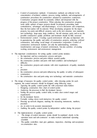 o Control of construction methods : Construction methods are reflected in the 
concentration of technical solution, process, testing methods, and arrangements of 
construction procedures for construction adopted by construction contractors. 
Construction program should be constantly refined and deepened with the 
progress of the project construction. When selecting the construction program, 
some viable options of major projects should be prepared, presenting main 
contradictions, advantages and disadvantages, so as to discussion and comparison, 
then the best option will be selected. When developing programs for the major 
projects, key parts and difficult projects, such as the new structure, new materials, 
new technology, large-span, large cantilever, the tall structure parts, and so on, the 
possible construction quality problems and treatment should be fully assessed. 
o Environmental control : Creating a good environment will play an important role 
in guaranteeing the quality and safety of construction projects, achieving civilized 
construction, and setting social image of construction corporation. Control of 
construction environment includes not only the understanding, restriction, 
transformation and usage of natural environment, but also activities of creating 
working environment and environment management. 
 The important considerations for setting quality control points includes: 
o the important and key construction process and parts 
o the construction process and parts without assured quality 
o the construction position and parts with hard condition and technological 
difficulty 
o the construction projects and contents with strict requirements of quality standards 
or 
o precision 
o the construction process and parts influencing the quality or safety of subsequent 
o construction 
o the construction sites and parts using new technology and materials construction 
 The design of measures for quality control points : after choosing points for each 
segment, the control measures should be designed using following steps: 
o Agreeing the quality control points list with concerned stake holders 
o Designing construction flow chart of control points 
o Analyzing the processes to find the dominant factors 
o Setting the process quality control table, to make clear control ranges and 
requirements 
o for the dominant factors 
o Formally writing down work instruction for quality control 
o Drawing up network diagram, marking the measuring instruments, numbers, 
precision 
o etc. in order to do accurate measurement 
o Auditing the quality control points by independent auditor during the project 
 The implementation of quality control points 
o The design of control measures points should be explained clearly to the 
operation team and sub-contractor to make workers understand operating 
essentials. 
o The quality controllers must give guidance, inspection, checking and acceptance 
on construction sites. 
 