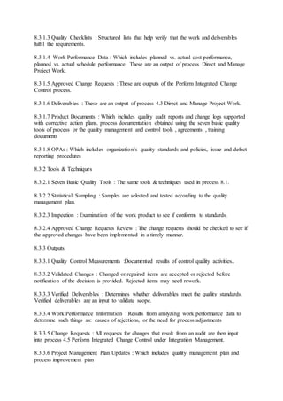 8.3.1.3 Quality Checklists : Structured lists that help verify that the work and deliverables 
fulfil the requirements. 
8.3.1.4 Work Performance Data : Which includes planned vs. actual cost performance, 
planned vs. actual schedule performance. These are an output of process Direct and Manage 
Project Work. 
8.3.1.5 Approved Change Requests : These are outputs of the Perform Integrated Change 
Control process. 
8.3.1.6 Deliverables : These are an output of process 4.3 Direct and Manage Project Work. 
8.3.1.7 Product Documents : Which includes quality audit reports and change logs supported 
with corrective action plans. process documentation obtained using the seven basic quality 
tools of process or the quality management and control tools , agreements , training 
documents 
8.3.1.8 OPAs : Which includes organization’s quality standards and policies, issue and defect 
reporting procedures 
8.3.2 Tools & Techniques 
8.3.2.1 Seven Basic Quality Tools : The same tools & techniques used in process 8.1. 
8.3.2.2 Statistical Sampling : Samples are selected and tested according to the quality 
management plan. 
8.3.2.3 Inspection : Examination of the work product to see if conforms to standards. 
8.3.2.4 Approved Change Requests Review : The change requests should be checked to see if 
the approved changes have been implemented in a timely manner. 
8.3.3 Outputs 
8.3.3.1 Quality Control Measurements :Documented results of control quality activities.. 
8.3.3.2 Validated Changes : Changed or repaired items are accepted or rejected before 
notification of the decision is provided. Rejected items may need rework. 
8.3.3.3 Verified Deliverables : Determines whether deliverables meet the quality standards. 
Verified deliverables are an input to validate scope. 
8.3.3.4 Work Performance Information : Results from analyzing work performance data to 
determine such things as: causes of rejections, or the need for process adjustments 
8.3.3.5 Change Requests : All requests for changes that result from an audit are then input 
into process 4.5 Perform Integrated Change Control under Integration Management. 
8.3.3.6 Project Management Plan Updates : Which includes quality management plan and 
process improvement plan 
 