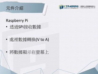 元件介紹 
Raspberry Pi 
• 透過SPI接收數據 
• 處裡數據轉換(V to A) 
• 將數據顯示在螢幕上 
 