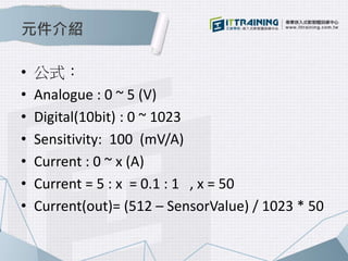 元件介紹 
• 公式： 
• Analogue : 0 ~ 5 (V) 
• Digital(10bit) : 0 ~ 1023 
• Sensitivity: 100 (mV/A) 
• Current : 0 ~ x (A) 
• Current = 5 : x = 0.1 : 1 , x = 50 
• Current(out)= (512 – SensorValue) / 1023 * 50 
 