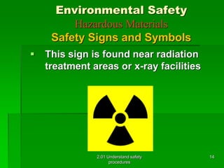 Environmental Safety 
Hazardous Materials 
Safety Signs and Symbols 
 This sign is found near radiation 
treatment areas or x-ray facilities 
2.01 Understand safety 
procedures 
14 
 