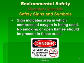 Environmental Safety 
Hazardous Materials 
Safety Signs and Symbols 
 Sign indicates area in which 
compressed oxygen is being used. 
No smoking or open flames should 
be present in these areas. 
2.01 Understand safety 
procedures 
16 
 