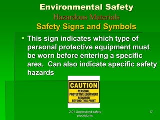 Environmental Safety 
Hazardous Materials 
Safety Signs and Symbols 
 This sign indicates which type of 
personal protective equipment must 
be worn before entering a specific 
area. Can also indicate specific safety 
hazards 
2.01 Understand safety 
procedures 
17 
 