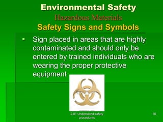 Environmental Safety 
Hazardous Materials 
Safety Signs and Symbols 
 Sign placed in areas that are highly 
contaminated and should only be 
entered by trained individuals who are 
wearing the proper protective 
equipment 
2.01 Understand safety 
procedures 
18 
 