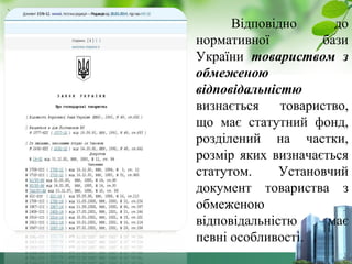 Відповідно до 
нормативної бази 
України товариством з 
обмеженою 
відповідальністю 
визнається товариство, 
що має статутний фонд, 
розділений на частки, 
розмір яких визначається 
статутом. Установчий 
документ товариства з 
обмеженою 
відповідальністю має 
певні особливості. 
 
