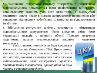 5. Зменшення статутного капіталу товариство з обмеженою 
відповідальністю допускається після повідомлення в порядку, 
встановленому законом, усіх його кредиторів. У цьому разі 
кредитори мають право вимагати дострокового припинення або 
виконання відповідних зобов'язань товариства та відшкодування 
їм збитків. 
6. Збільшення статутного капіталу товариства з обмеженою 
відповідальністю допускається після внесення усіма його 
учасниками вкладів у повному обсязі. Порядок внесення 
додаткових вкладів встановлюється законом і статутом 
товарисТтавкаи. м чином, нормативна база виправила 
деякі недоліки при формуванні ТОВ. Щодо виходу 
учасника з товариства, то вона вимагає, що в 
разі виходу учасника з товариства з обмеженою 
відповідальністю йому сплачується вартість 
частини майна товариства, пропорційна до його 
частки у статутному фонді. 
 