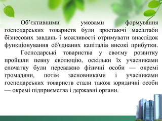 Об’єктивними умовами формування 
господарських товариств були зростаючі масштаби 
бізнесових завдань і можливості отримувати внаслідок 
функціонування об'єднаних капіталів високі прибутки. 
Господарські товариства у своєму розвитку 
пройшли певну еволюцію, оскільки їх учасниками 
спочатку були переважно фізичні особи — окремі 
громадяни, потім засновниками і учасниками 
господарських товариств стали також юридичні особи 
— окремі підприємства і державні органи. 
 