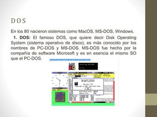 D O S 
En los 80 nacieron sistemas como MacOS, MS-DOS, Windows. 
1. DOS: El famoso DOS, que quiere decir Disk Operating 
System (sistema operativo de disco), es más conocido por los 
nombres de PC-DOS y MS-DOS. MS-DOS fue hecho por la 
compañía de software Microsoft y es en esencia el mismo SO 
que el PC-DOS. 
 