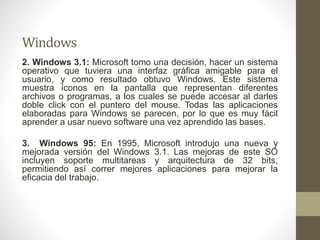 Windows 
2. Windows 3.1: Microsoft tomo una decisión, hacer un sistema 
operativo que tuviera una interfaz gráfica amigable para el 
usuario, y como resultado obtuvo Windows. Este sistema 
muestra íconos en la pantalla que representan diferentes 
archivos o programas, a los cuales se puede accesar al darles 
doble click con el puntero del mouse. Todas las aplicaciones 
elaboradas para Windows se parecen, por lo que es muy fácil 
aprender a usar nuevo software una vez aprendido las bases. 
3. Windows 95: En 1995, Microsoft introdujo una nueva y 
mejorada versión del Windows 3.1. Las mejoras de este SO 
incluyen soporte multitareas y arquitectura de 32 bits, 
permitiendo así correr mejores aplicaciones para mejorar la 
eficacia del trabajo. 
 