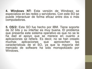 4. Windows NT: Esta versión de Windows se 
especializa en las redes y servidores. Con este SO se 
puede interactuar de forma eficaz entre dos o más 
computadoras. 
5. OS/2: Este SO fue hecho por IBM. Tiene soporte 
de 32 bits y su interfaz es muy buena. El problema 
que presenta este sistema operativo es que no se le 
ha dad el apoyo que se merece en cuanto a 
aplicaciones se refiere. Es decir, no se han creado 
muchas aplicaciones que aprovechen las 
características de el SO, ya que la mayoría del 
mercado de software ha sido monopolizado por 
Windows. 
 