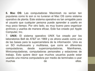 6. Mac OS: Las computadoras Macintosh no serían tan 
populares como lo son si no tuvieran el Mac OS como sistema 
operativo de planta. Este sistema operativo es tan amigable para 
el usuario que cualquier persona puede aprender a usarlo en 
muy poco tiempo. Por otro lado, es muy bueno para organizar 
archivos y usarlos de manera eficaz. Este fue creado por Apple 
Computer, Inc. 
7. UNIX: El sistema operativo UNIX fue creado por los 
laboratorios Bell de AT&T en 1969 y es ahora usado como una 
de las bases para la supercarretera de la información. Unix es 
un SO multiusuario y multitarea, que corre en diferentes 
computadoras, desde supercomputadoras, Mainframes, 
Minicomputadoras, computadoras personales y estaciones de 
trabajo. Esto quiere decir que muchos usuarios puede estar 
usando una misma computadora por medio de terminales o usar 
muchas de ellas. 
 