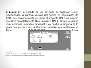 8. Linux: En la década de los 90 hace su aparición Linux, 
publicándose la primera versión del núcleo en septiembre de 
1991, que posteriormente se uniría al proyecto GNU, un sistema 
operativo completamente libre, similar a UNIX, al que le faltaba 
para funcionar un núcleo funcional. Hoy en día la mayoría de la 
gente conoce por Linux al Sistema Operativo que realmente se 
llama GNU/Linux 
Bibliografía: 
Computer Concepts, June Jamrich Parsosns, Brief Edition, ITP. 
Página en Internet: http://itesocci.gdl.iteso.mx/%7Eia27563/index.html 
