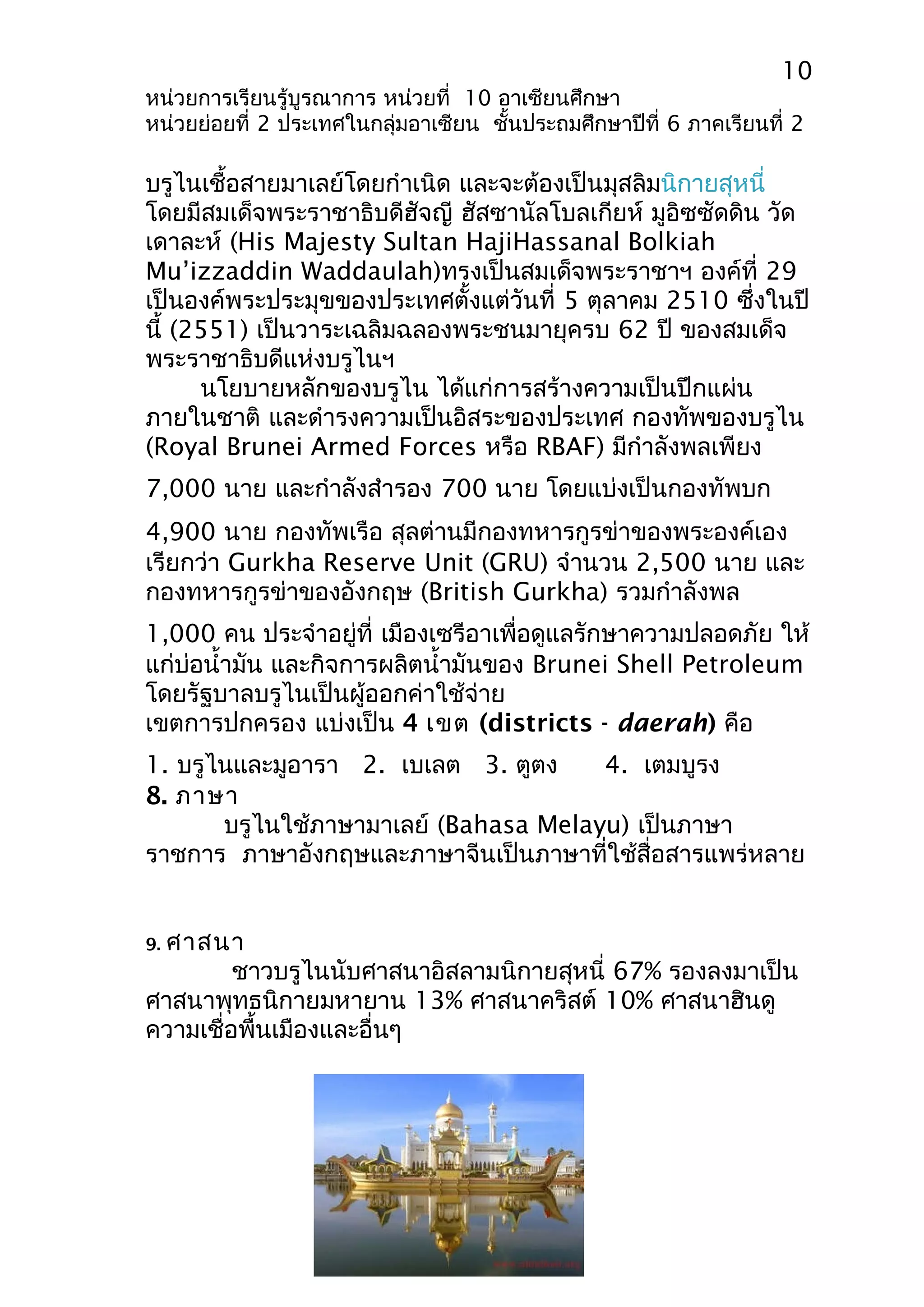 10 
หน่วยการเรียนรู้บูรณาการ หน่วยที่ 10 อาเซียนศึกษา 
หน่วยย่อยที่ 2 ประเทศในกลุ่มอาเซียน ชั้นประถมศึกษาปีที่ 6 ภาคเรียนที่ 2 
บรูไนเชื้อสายมาเลย์โดยกำาเนิด และจะต้องเป็นมุสลิมนิกายสุหนี่ 
โดยมีสมเด็จพระราชาธิบดีฮัจญี ฮัสซานัลโบลเกียห์ มูอิซซัดดิน วัด 
เดาละห์ (His Majesty Sultan HajiHassanal Bolkiah 
Mu’izzaddin Waddaulah)ทรงเป็นสมเด็จพระราชาฯ องค์ที่ 29 
เป็นองค์พระประมุขของประเทศตั้งแต่วันที่ 5 ตุลาคม 2510 ซึ่งในปี 
นี้ (2551) เป็นวาระเฉลิมฉลองพระชนมายุครบ 62 ปี ของสมเด็จ 
พระราชาธิบดีแห่งบรูไนฯ 
นโยบายหลักของบรูไน ได้แก่การสร้างความเป็นปึกแผ่น 
ภายในชาติ และดำารงความเป็นอิสระของประเทศ กองทัพของบรูไน 
(Royal Brunei Armed Forces หรือ RBAF) มีกำาลังพลเพียง 
7,000 นาย และกำาลังสำารอง 700 นาย โดยแบ่งเป็นกองทัพบก 
4,900 นาย กองทัพเรือ สุลต่านมีกองทหารกูรข่าของพระองค์เอง 
เรียกว่า Gurkha Reserve Unit (GRU) จำานวน 2,500 นาย และ 
กองทหารกูรข่าของอังกฤษ (British Gurkha) รวมกำาลังพล 
1,000 คน ประจำาอยู่ที่ เมืองเซรีอาเพื่อดูแลรักษาความปลอดภัย ให้ 
แก่บ่อนำ้ามัน และกิจการผลิตนำ้ามันของ Brunei Shell Petroleum 
โดยรัฐบาลบรูไนเป็นผู้ออกค่าใช้จ่าย 
เขตการปกครอง แบ่งเป็น 4 เขต (districts - daerah) คือ 
1. บรูไนและมูอารา 2. เบเลต 3. ตูตง 4. เตมบูรง 
8. ภาษา 
บรูไนใช้ภาษามาเลย์ (Bahasa Melayu) เป็นภาษา 
ราชการ ภาษาอังกฤษและภาษาจีนเป็นภาษาที่ใช้สื่อสารแพร่หลาย 
9. ศาสนา 
ชาวบรูไนนับศาสนาอิสลามนิกายสุหนี่ 67% รองลงมาเป็น 
ศาสนาพุทธนิกายมหายาน 13% ศาสนาคริสต์ 10% ศาสนาฮินดู 
ความเชื่อพื้นเมืองและอื่นๆ 
 