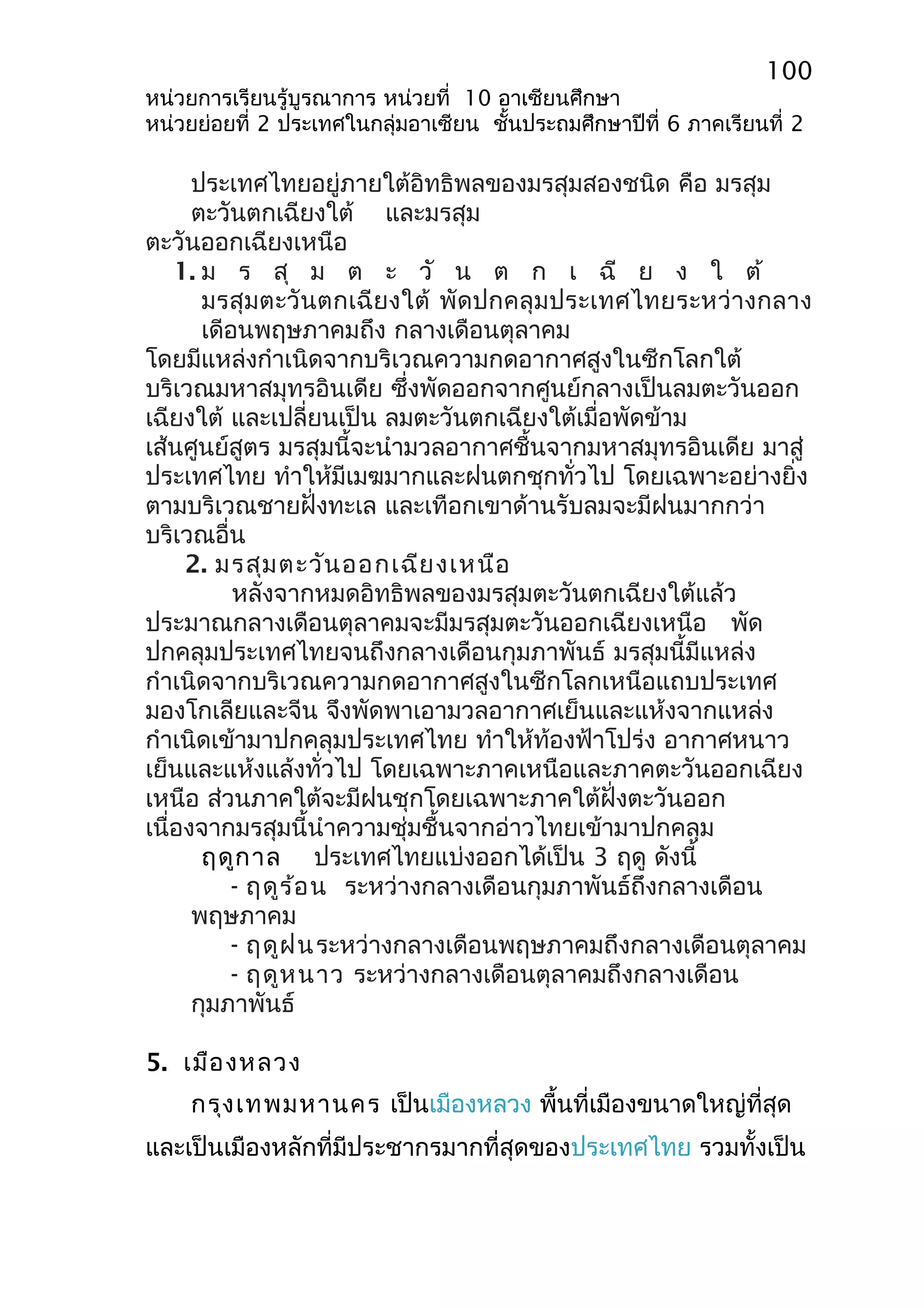 100 
หน่วยการเรียนรู้บูรณาการ หน่วยที่ 10 อาเซียนศึกษา 
หน่วยย่อยที่ 2 ประเทศในกลุ่มอาเซียน ชั้นประถมศึกษาปีที่ 6 ภาคเรียนที่ 2 
ประเทศไทยอยู่ภายใต้อิทธิพลของมรสุมสองชนิด คือ มรสุม 
ตะวันตกเฉียงใต้ และมรสุม 
ตะวันออกเฉียงเหนือ 
1. ม ร สุ ม ต ะ วั น ต ก เ ฉี ย ง ใ ต้ 
มรสุมตะวันตกเฉียงใต้ พัดปกคลุมประเทศไทยระหว่างกลาง 
เดีอนพฤษภาคมถึง กลางเดือนตุลาคม 
โดยมีแหล่งกำาเนิดจากบริเวณความกดอากาศสูงในซีกโลกใต้ 
บริเวณมหาสมุทรอินเดีย ซึ่งพัดออกจากศูนย์กลางเป็นลมตะวันออก 
เฉียงใต้ และเปลี่ยนเป็น ลมตะวันตกเฉียงใต้เมื่อพัดข้าม 
เส้นศูนย์สูตร มรสุมนี้จะนำามวลอากาศชื้นจากมหาสมุทรอินเดีย มาสู่ 
ประเทศไทย ทำาให้มีเมฆมากและฝนตกชุกทั่วไป โดยเฉพาะอย่างยิ่ง 
ตามบริเวณชายฝั่งทะเล และเทือกเขาด้านรับลมจะมีฝนมากกว่า 
บริเวณอื่น 
2. มรสุมตะวันออกเฉียงเหนือ 
หลังจากหมดอิทธิพลของมรสุมตะวันตกเฉียงใต้แล้ว 
ประมาณกลางเดือนตุลาคมจะมีมรสุมตะวันออกเฉียงเหนือ พัด 
ปกคลุมประเทศไทยจนถึงกลางเดือนกุมภาพันธ์ มรสุมนี้มีแหล่ง 
กำาเนิดจากบริเวณความกดอากาศสูงในซีกโลกเหนือแถบประเทศ 
มองโกเลียและจีน จึงพัดพาเอามวลอากาศเย็นและแห้งจากแหล่ง 
กำาเนิดเข้ามาปกคลุมประเทศไทย ทำาให้ท้องฟ้าโปร่ง อากาศหนาว 
เย็นและแห้งแล้งทั่วไป โดยเฉพาะภาคเหนือและภาคตะวันออกเฉียง 
เหนือ ส่วนภาคใต้จะมีฝนชุกโดยเฉพาะภาคใต้ฝั่งตะวันออก 
เนื่องจากมรสุมนี้นำาความชุ่มชื้นจากอ่าวไทยเข้ามาปกคลุม 
ฤดูกาล ประเทศไทยแบ่งออกได้เป็น 3 ฤดู ดังนี้ 
- ฤดูร้อน ระหว่างกลางเดือนกุมภาพันธ์ถึงกลางเดือน 
พฤษภาคม 
- ฤดูฝนระหว่างกลางเดือนพฤษภาคมถึงกลางเดือนตุลาคม 
- ฤดูหนาว ระหว่างกลางเดือนตุลาคมถึงกลางเดือน 
กุมภาพันธ์ 
5. เมืองหลวง 
กรุงเทพมหานคร เป็นเมืองหลวง พื้นที่เมืองขนาดใหญ่ที่สุด 
และเป็นเมืองหลักที่มีประชากรมากที่สุดของประเทศไทย รวมทั้งเป็น 
 