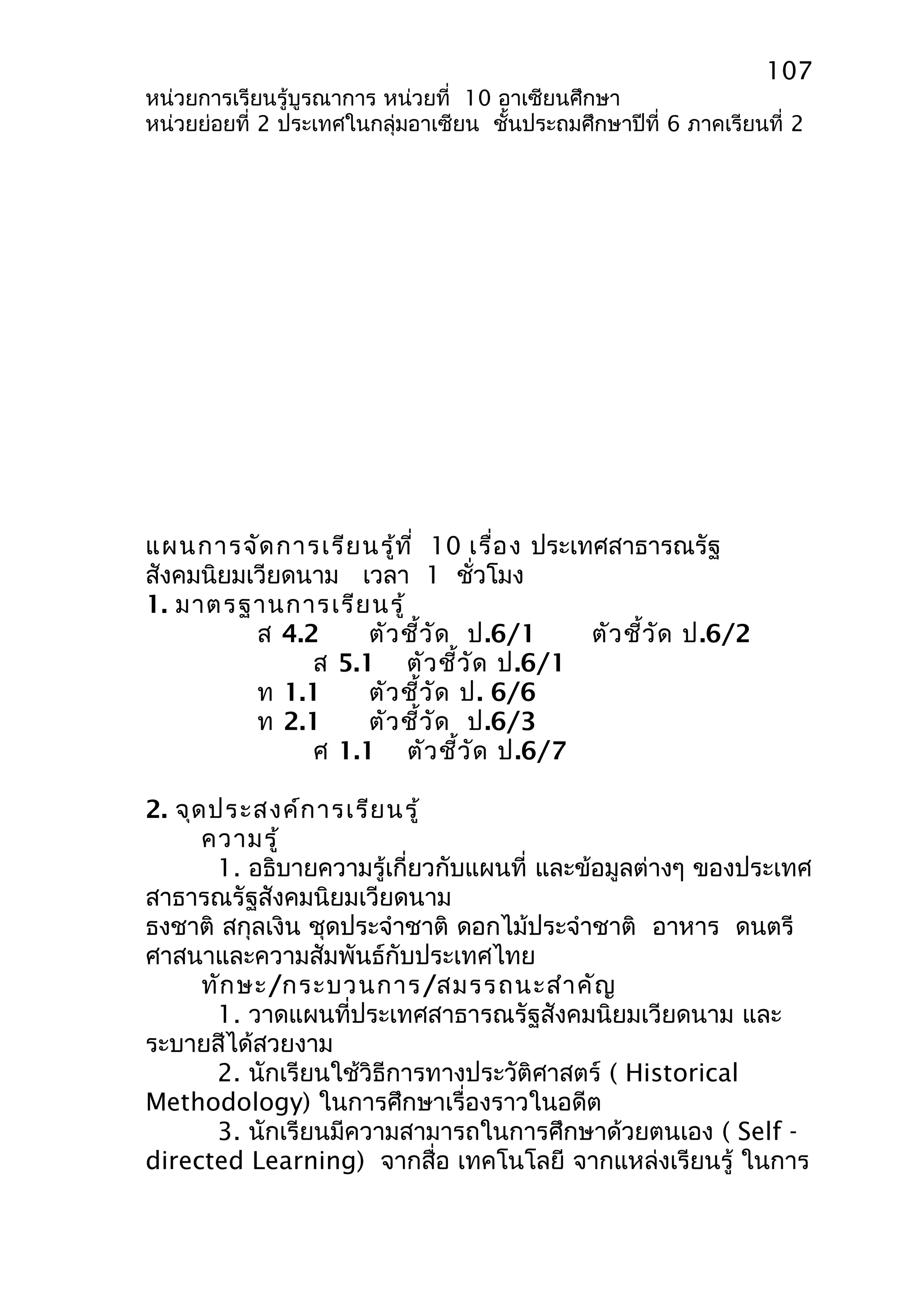 107 
หน่วยการเรียนรู้บูรณาการ หน่วยที่ 10 อาเซียนศึกษา 
หน่วยย่อยที่ 2 ประเทศในกลุ่มอาเซียน ชั้นประถมศึกษาปีที่ 6 ภาคเรียนที่ 2 
แผนการจัดการเรียนรู้ที่ 10 เรื่อง ประเทศสาธารณรัฐ 
สังคมนิยมเวียดนาม เวลา 1 ชั่วโมง 
1. มาตรฐานการเรียนรู้ 
ส 4.2 ตัวชี้วัด ป.6/1 ตัวชี้วัด ป.6/2 
ส 5.1 ตัวชี้วัด ป.6/1 
ท 1.1 ตัวชี้วัด ป. 6/6 
ท 2.1 ตัวชี้วัด ป.6/3 
ศ 1.1 ตัวชี้วัด ป.6/7 
2. จุดประสงค์การเรียนรู้ 
ความรู้ 
1. อธิบายความรู้เกี่ยวกับแผนที่ และข้อมูลต่างๆ ของประเทศ 
สาธารณรัฐสังคมนิยมเวียดนาม 
ธงชาติ สกุลเงิน ชุดประจำาชาติ ดอกไม้ประจำาชาติ อาหาร ดนตรี 
ศาสนาและความสัมพันธ์กับประเทศไทย 
ทักษะ/กระบวนการ/สมรรถนะสำาคัญ 
1. วาดแผนที่ประเทศสาธารณรัฐสังคมนิยมเวียดนาม และ 
ระบายสีได้สวยงาม 
2. นักเรียนใช้วิธีการทางประวัติศาสตร์ ( Historical 
Methodology) ในการศึกษาเรื่องราวในอดีต 
3. นักเรียนมีความสามารถในการศึกษาด้วยตนเอง ( Self - 
directed Learning) จากสื่อ เทคโนโลยี จากแหล่งเรียนรู้ ในการ 
 