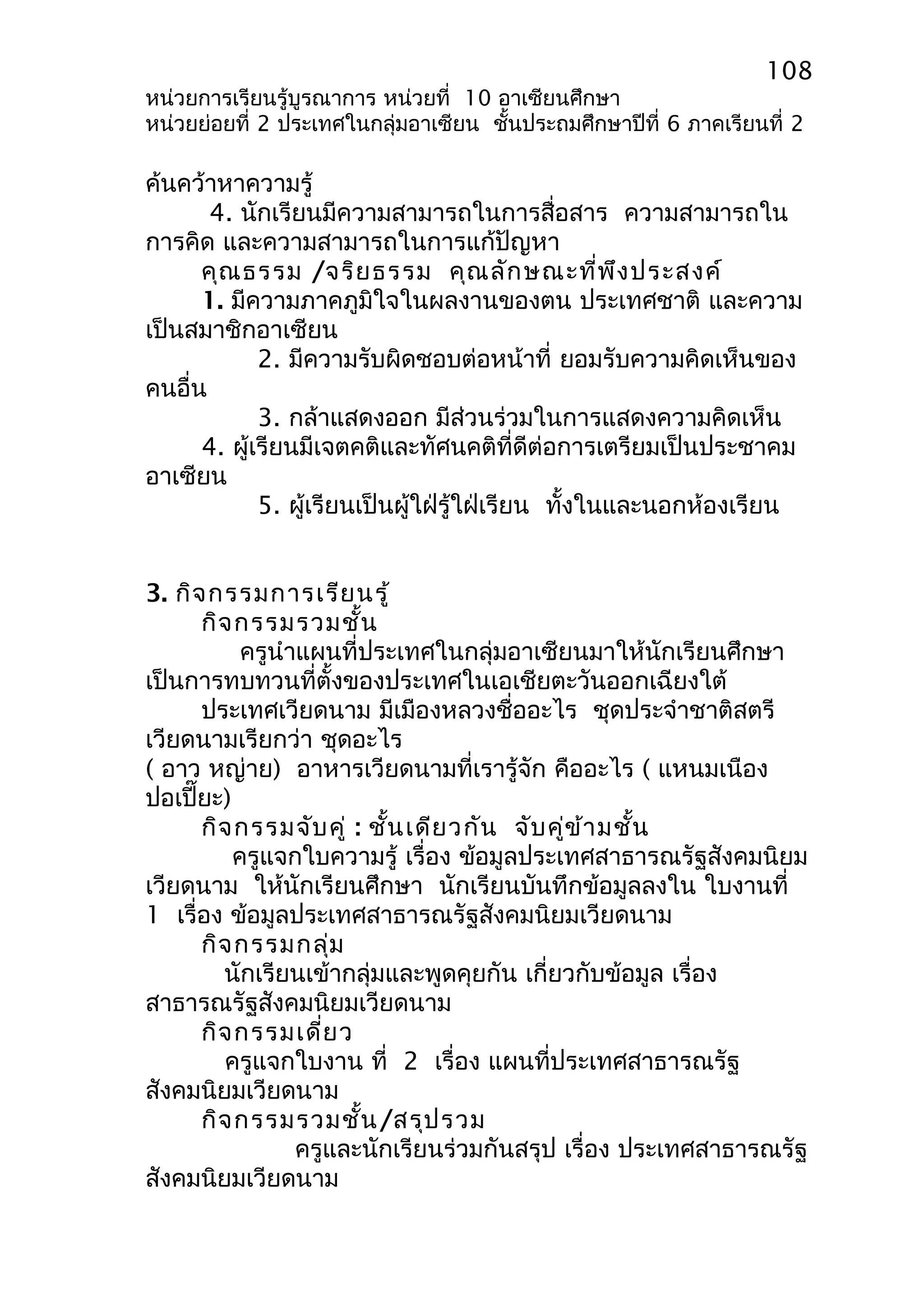 108 
หน่วยการเรียนรู้บูรณาการ หน่วยที่ 10 อาเซียนศึกษา 
หน่วยย่อยที่ 2 ประเทศในกลุ่มอาเซียน ชั้นประถมศึกษาปีที่ 6 ภาคเรียนที่ 2 
ค้นคว้าหาความรู้ 
4. นักเรียนมีความสามารถในการสื่อสาร ความสามารถใน 
การคิด และความสามารถในการแก้ปัญหา 
คุณธรรม /จริยธรรม คุณลักษณะที่พึงประสงค์ 
1. มีความภาคภูมิใจในผลงานของตน ประเทศชาติ และความ 
เป็นสมาชิกอาเซียน 
2. มีความรับผิดชอบต่อหน้าที่ ยอมรับความคิดเห็นของ 
คนอื่น 
3. กล้าแสดงออก มีส่วนร่วมในการแสดงความคิดเห็น 
4. ผู้เรียนมีเจตคติและทัศนคติที่ดีต่อการเตรียมเป็นประชาคม 
อาเซียน 
5. ผู้เรียนเป็นผู้ใฝ่รู้ใฝ่เรียน ทั้งในและนอกห้องเรียน 
3. กิจกรรมการเรียนรู้ 
กิจกรรมรวมชั้น 
ครูนำาแผนที่ประเทศในกลุ่มอาเซียนมาให้นักเรียนศึกษา 
เป็นการทบทวนที่ตั้งของประเทศในเอเชียตะวันออกเฉียงใต้ 
ประเทศเวียดนาม มีเมืองหลวงชื่ออะไร ชุดประจำาชาติสตรี 
เวียดนามเรียกว่า ชุดอะไร 
( อาว หญ่าย) อาหารเวียดนามที่เรารู้จัก คืออะไร ( แหนมเนือง 
ปอเปี๊ยะ) 
กิจกรรมจับคู่ : ชั้นเดียวกัน จับคู่ข้ามชั้น 
ครูแจกใบความรู้ เรื่อง ข้อมูลประเทศสาธารณรัฐสังคมนิยม 
เวียดนาม ให้นักเรียนศึกษา นักเรียนบันทึกข้อมูลลงใน ใบงานที่ 
1 เรื่อง ข้อมูลประเทศสาธารณรัฐสังคมนิยมเวียดนาม 
กิจกรรมกลุ่ม 
นักเรียนเข้ากลุ่มและพูดคุยกัน เกี่ยวกับข้อมูล เรื่อง 
สาธารณรัฐสังคมนิยมเวียดนาม 
กิจกรรมเดี่ยว 
ครูแจกใบงาน ที่ 2 เรื่อง แผนที่ประเทศสาธารณรัฐ 
สังคมนิยมเวียดนาม 
กิจกรรมรวมชั้น/สรุปรวม 
ครูและนักเรียนร่วมกันสรุป เรื่อง ประเทศสาธารณรัฐ 
สังคมนิยมเวียดนาม 
 