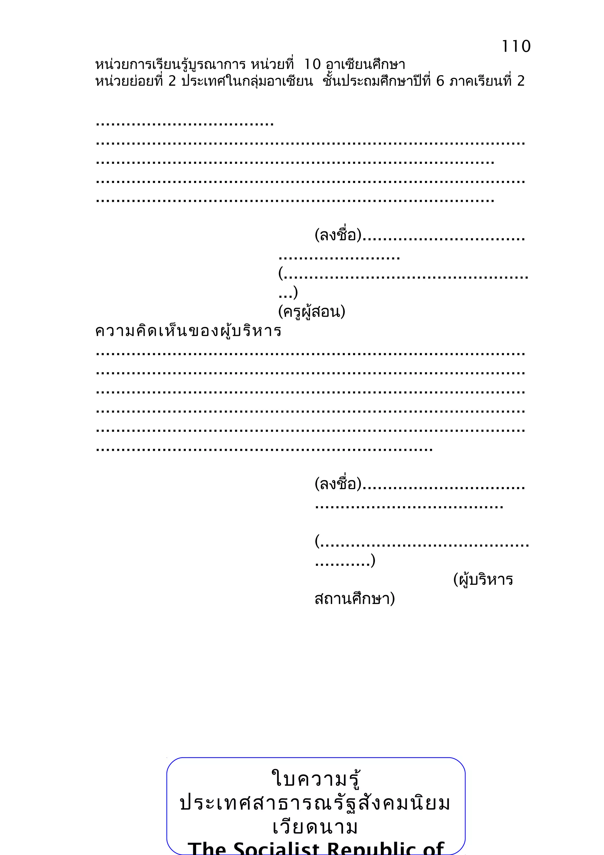 110 
หน่วยการเรียนรู้บูรณาการ หน่วยที่ 10 อาเซียนศึกษา 
หน่วยย่อยที่ 2 ประเทศในกลุ่มอาเซียน ชั้นประถมศึกษาปีที่ 6 ภาคเรียนที่ 2 
................................... 
.................................................................................... 
.............................................................................. 
.................................................................................... 
.............................................................................. 
(ลงชื่อ)................................ 
........................ 
(................................................ 
...) 
(ครูผู้สอน) 
ความคิดเห็นของผู้บริหาร 
.................................................................................... 
.................................................................................... 
.................................................................................... 
.................................................................................... 
.................................................................................... 
.................................................................. 
(ลงชื่อ)................................ 
..................................... 
(......................................... 
...........) 
(ผู้บริหาร 
สถานศึกษา) 
ใบความรู้ 
ประเทศสาธารณรัฐสังคมนิยม 
เวียดนาม 
The Socialist Republic of 
 