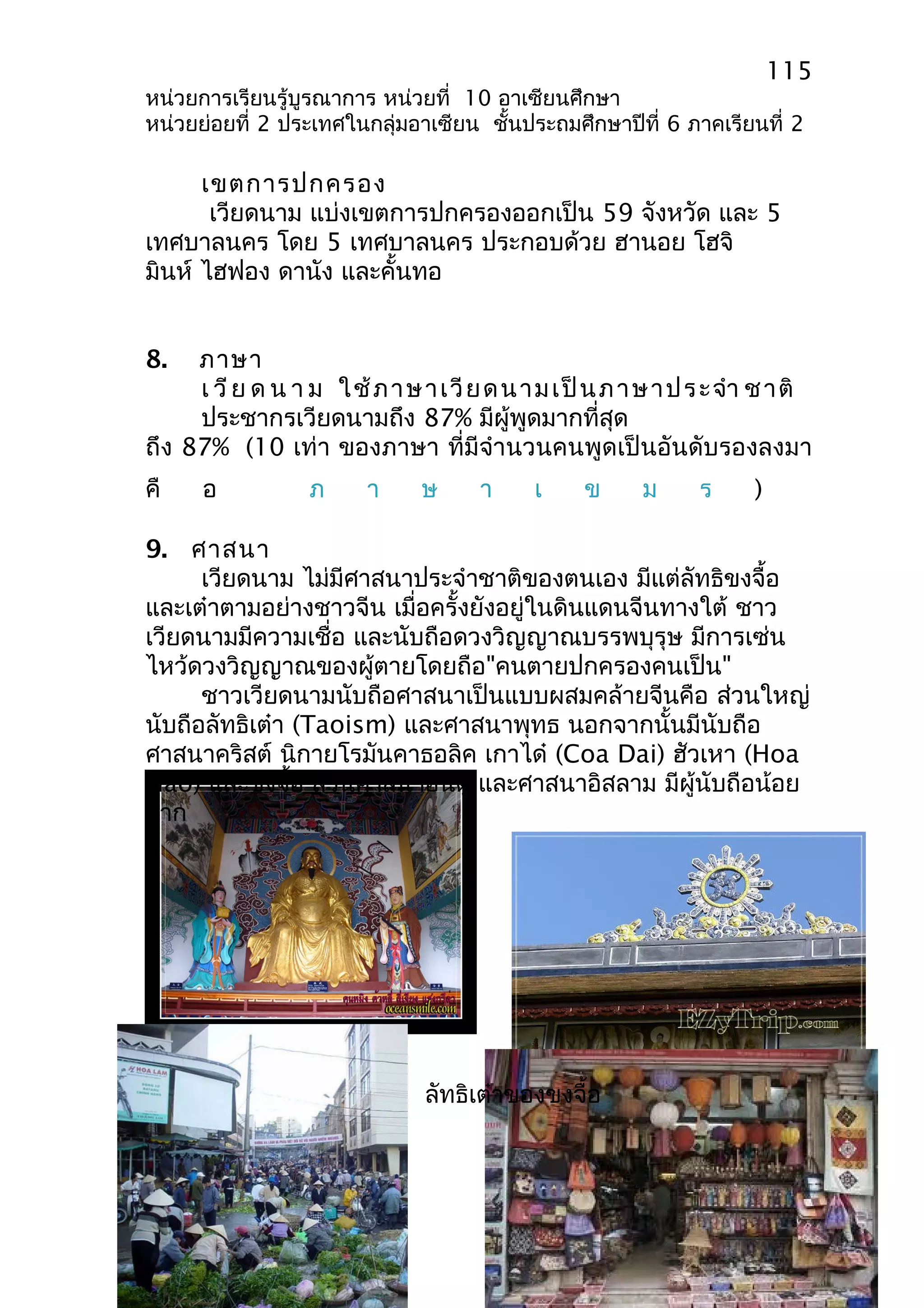 115 
หน่วยการเรียนรู้บูรณาการ หน่วยที่ 10 อาเซียนศึกษา 
หน่วยย่อยที่ 2 ประเทศในกลุ่มอาเซียน ชั้นประถมศึกษาปีที่ 6 ภาคเรียนที่ 2 
เขตการปกครอง 
เวียดนาม แบ่งเขตการปกครองออกเป็น 59 จังหวัด และ 5 
เทศบาลนคร โดย 5 เทศบาลนคร ประกอบด้วย ฮานอย โฮจิ 
มินห์ ไฮฟอง ดานัง และคั้นทอ 
8. ภาษา 
เ วีย ด น า ม ใช้ภาษาเวียดนามเป็นภาษาประจำา ชาติ 
ประชากรเวียดนามถึง 87% มีผู้พูดมากที่สุด 
ถึง 87% (10 เท่า ของภาษา ที่มีจำานวนคนพูดเป็นอันดับรองลงมา 
คื อ ภ า ษ า เ ข ม ร ) 
9. ศาสนา 
เวียดนาม ไม่มีศาสนาประจำาชาติของตนเอง มีแต่ลัทธิขงจื้อ 
และเต๋าตามอย่างชาวจีน เมื่อครั้งยังอยู่ในดินแดนจีนทางใต้ ชาว 
เวียดนามมีความเชื่อ และนับถือดวงวิญญาณบรรพบุรุษ มีการเซ่น 
ไหว้ดวงวิญญาณของผู้ตายโดยถือ"คนตายปกครองคนเป็น" 
ชาวเวียดนามนับถือศาสนาเป็นแบบผสมคล้ายจีนคือ ส่วนใหญ่ 
นับถือลัทธิเต๋า (Taoism) และศาสนาพุทธ นอกจากนั้นมีนับถือ 
ศาสนาคริสต์ นิกายโรมันคาธอลิค เกาได๋ (Coa Dai) ฮัวเหา (Hoa 
Hao) และขงจื้อ ส่วนศาสนาฮินดู และศาสนาอิสลาม มีผู้นับถือน้อย 
มาก 
ลัทธิเต๋าของขงจื้อ 
 