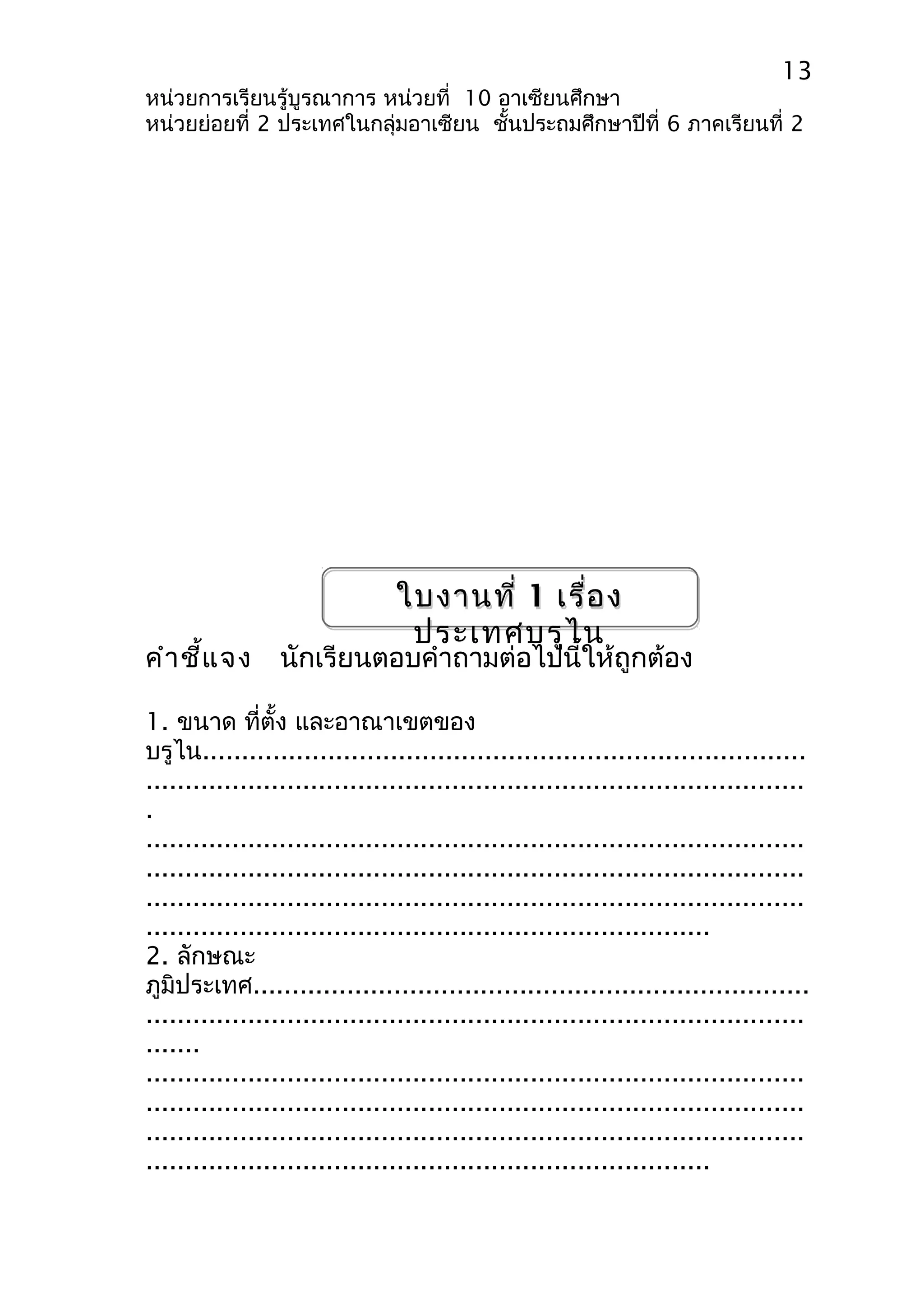 13 
หน่วยการเรียนรู้บูรณาการ หน่วยที่ 10 อาเซียนศึกษา 
หน่วยย่อยที่ 2 ประเทศในกลุ่มอาเซียน ชั้นประถมศึกษาปีที่ 6 ภาคเรียนที่ 2 
ใบงานที่ 1 เรื่อง 
ประเทศบรูไน 
คำาชี้แจง นักเรียนตอบคำาถามต่อไปนี้ให้ถูกต้อง 
1. ขนาด ที่ตั้ง และอาณาเขตของ 
บรูไน............................................................................. 
.................................................................................... 
. 
.................................................................................... 
.................................................................................... 
.................................................................................... 
........................................................................ 
2. ลักษณะ 
ภูมิประเทศ....................................................................... 
.................................................................................... 
....... 
.................................................................................... 
.................................................................................... 
.................................................................................... 
........................................................................ 
 