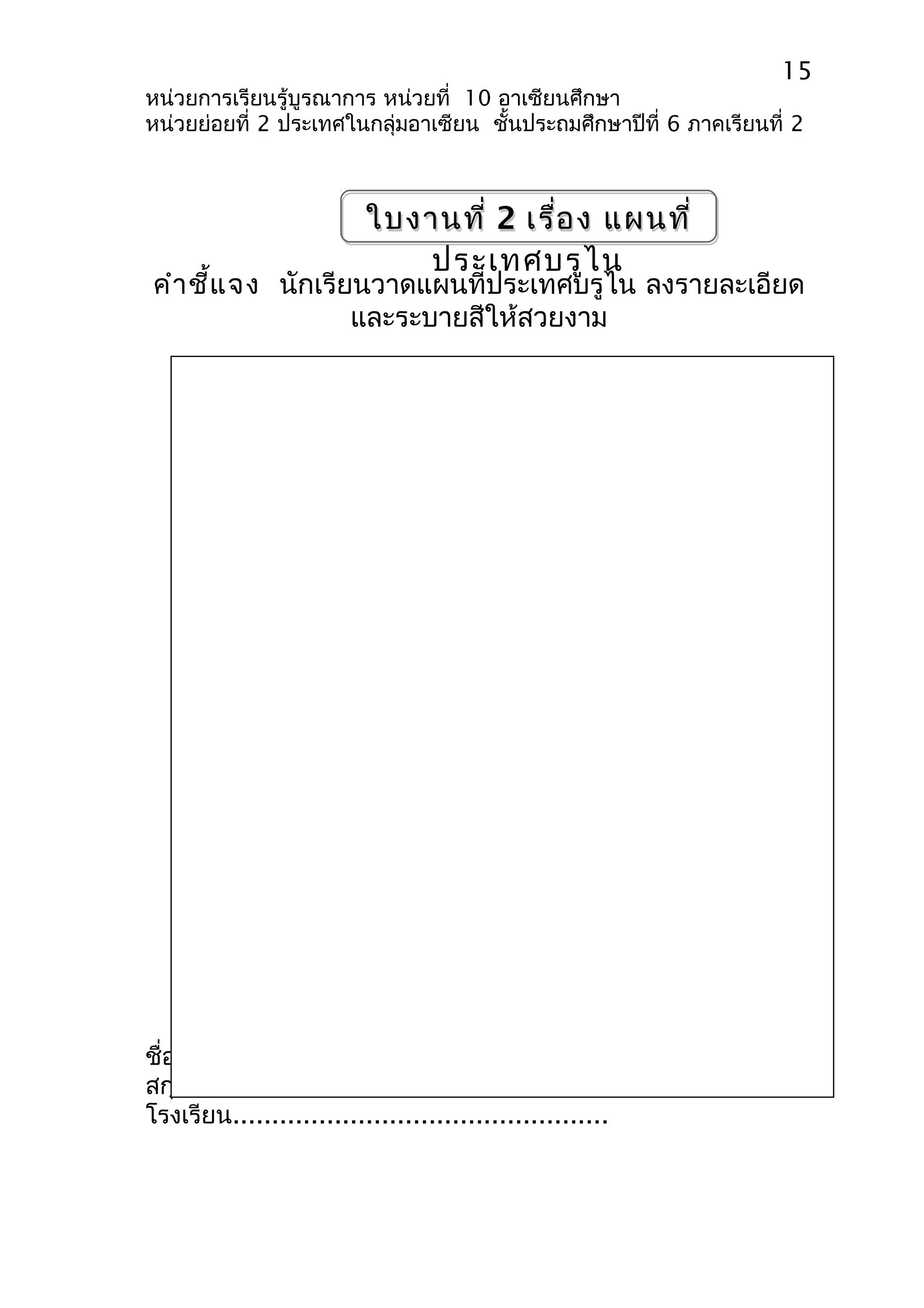 15 
หน่วยการเรียนรู้บูรณาการ หน่วยที่ 10 อาเซียนศึกษา 
หน่วยย่อยที่ 2 ประเทศในกลุ่มอาเซียน ชั้นประถมศึกษาปีที่ 6 ภาคเรียนที่ 2 
ใบงานที่ 2 เรื่อง แผนที่ 
ประเทศบรูไน 
คำาชี้แจง นักเรียนวาดแผนที่ประเทศบรูไน ลงรายละเอียด 
และระบายสีให้สวยงาม 
ชื่อ- 
สกุล..................................................ชั้น........................ 
โรงเรียน................................................ 
 